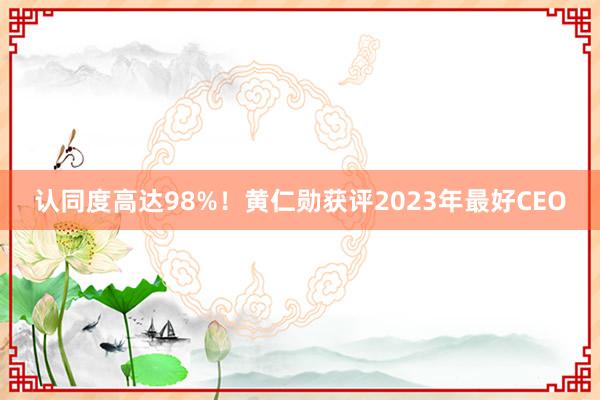 认同度高达98%！黄仁勋获评2023年最好CEO